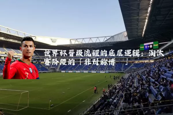世界杯晋级流程的底层逻辑:淘汰赛阶段的「非对称博弈」